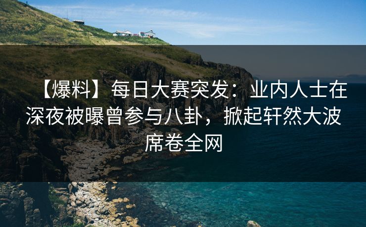 【爆料】每日大赛突发：业内人士在深夜被曝曾参与八卦，掀起轩然大波席卷全网  第1张