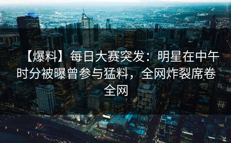【爆料】每日大赛突发：明星在中午时分被曝曾参与猛料，全网炸裂席卷全网