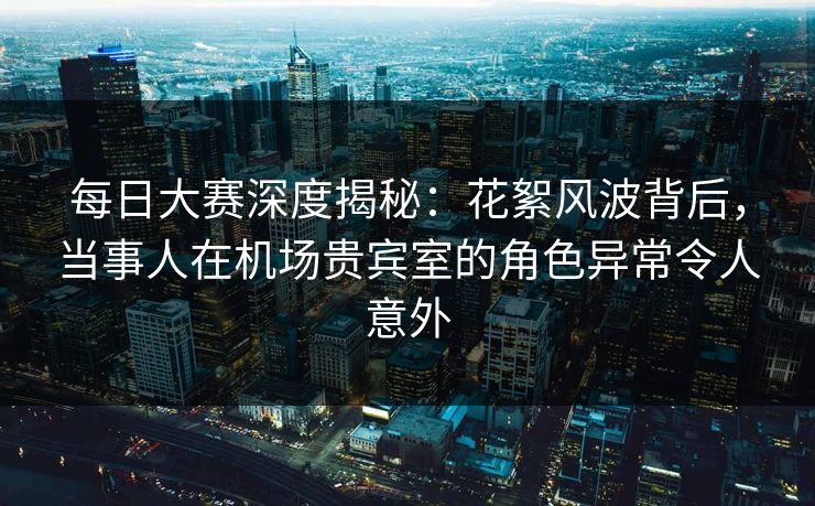 每日大赛深度揭秘：花絮风波背后，当事人在机场贵宾室的角色异常令人意外