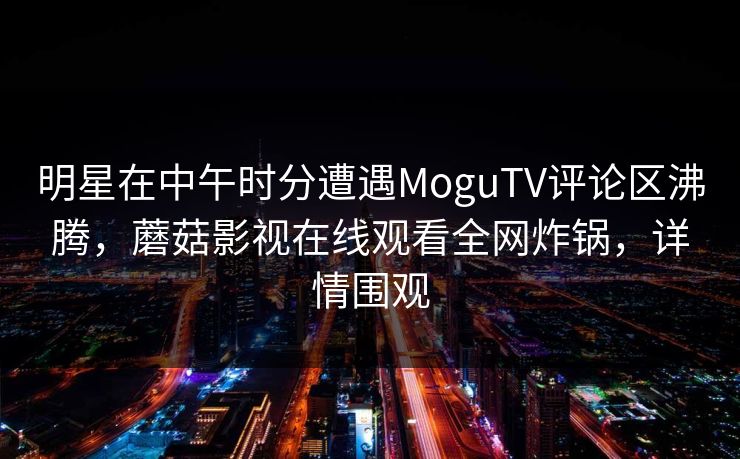 明星在中午时分遭遇MoguTV评论区沸腾，蘑菇影视在线观看全网炸锅，详情围观