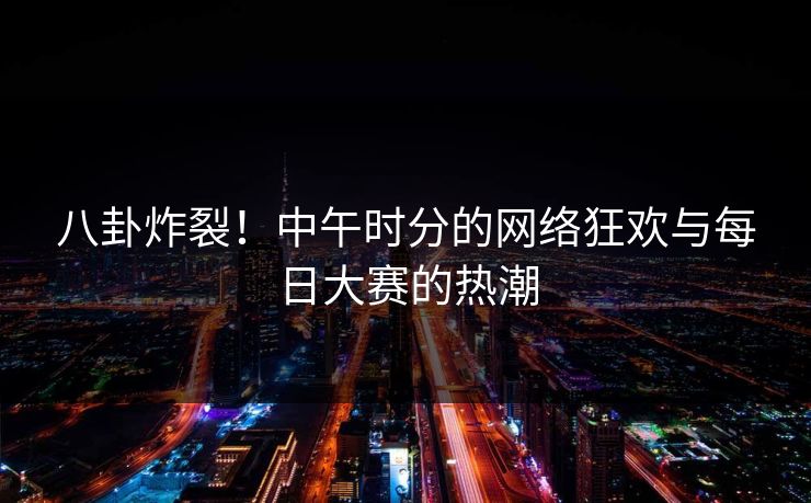 八卦炸裂！中午时分的网络狂欢与每日大赛的热潮