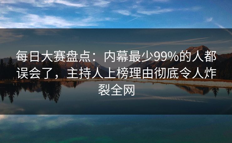 每日大赛盘点：内幕最少99%的人都误会了，主持人上榜理由彻底令人炸裂全网