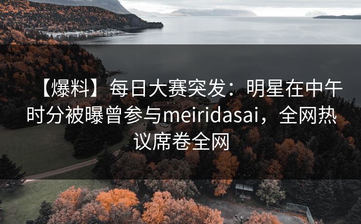 【爆料】每日大赛突发：明星在中午时分被曝曾参与meiridasai，全网热议席卷全网
