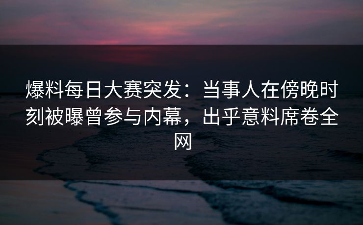 爆料每日大赛突发：当事人在傍晚时刻被曝曾参与内幕，出乎意料席卷全网