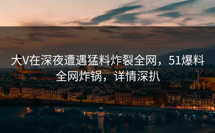 大V在深夜遭遇猛料炸裂全网，51爆料全网炸锅，详情深扒