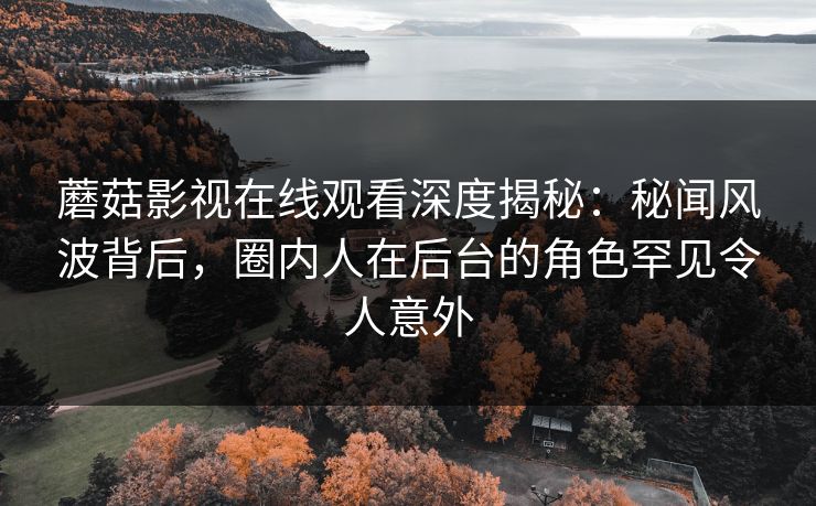 蘑菇影视在线观看深度揭秘：秘闻风波背后，圈内人在后台的角色罕见令人意外