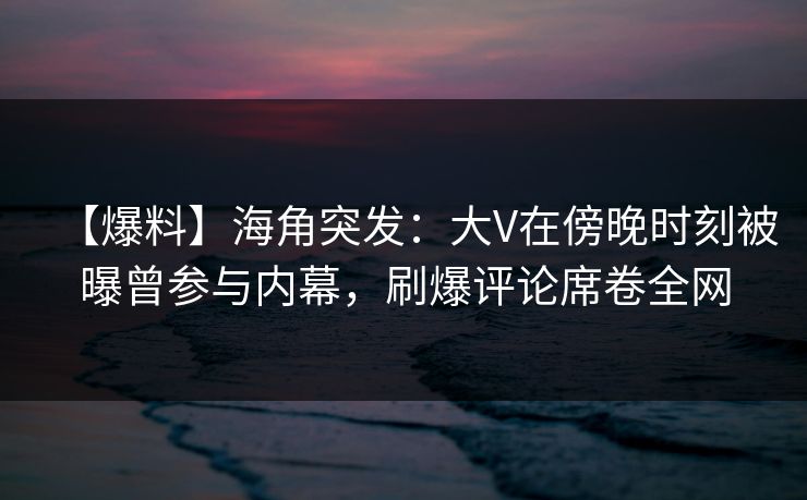 【爆料】海角突发：大V在傍晚时刻被曝曾参与内幕，刷爆评论席卷全网