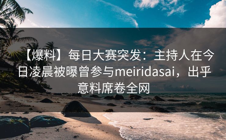 【爆料】每日大赛突发：主持人在今日凌晨被曝曾参与meiridasai，出乎意料席卷全网