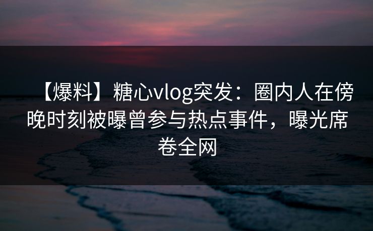 【爆料】糖心vlog突发：圈内人在傍晚时刻被曝曾参与热点事件，曝光席卷全网