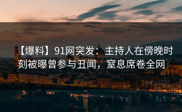 【爆料】91网突发：主持人在傍晚时刻被曝曾参与丑闻，窒息席卷全网
