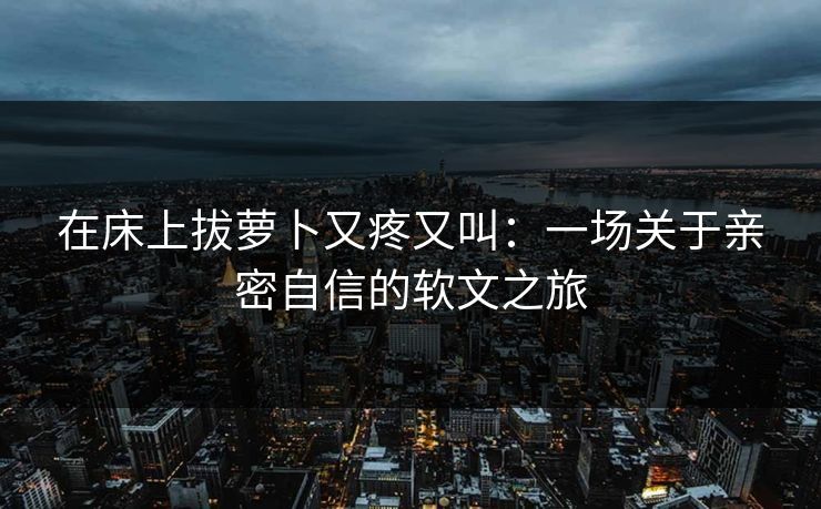 在床上拔萝卜又疼又叫：一场关于亲密自信的软文之旅