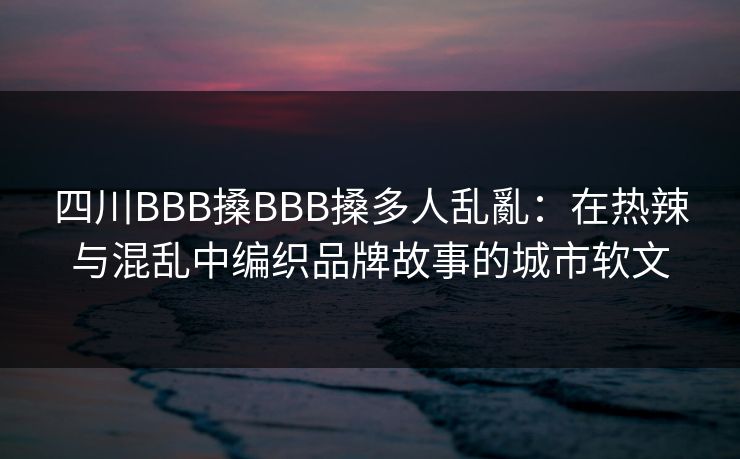 四川BBB搡BBB搡多人乱亂：在热辣与混乱中编织品牌故事的城市软文