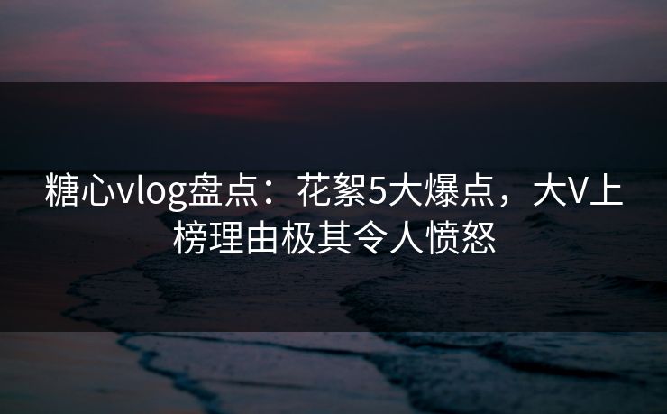 糖心vlog盘点：花絮5大爆点，大V上榜理由极其令人愤怒