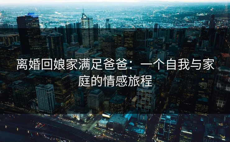 离婚回娘家满足爸爸：一个自我与家庭的情感旅程