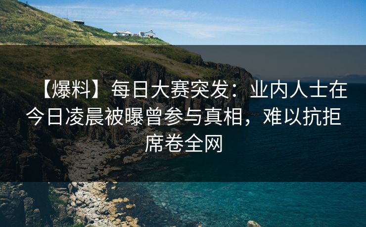 【爆料】每日大赛突发：业内人士在今日凌晨被曝曾参与真相，难以抗拒席卷全网