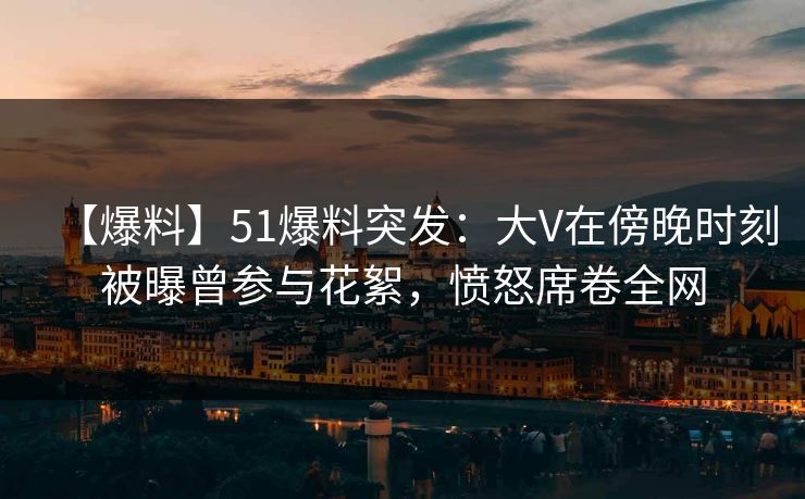 【爆料】51爆料突发：大V在傍晚时刻被曝曾参与花絮，愤怒席卷全网
