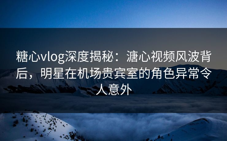 糖心vlog深度揭秘：溏心视频风波背后，明星在机场贵宾室的角色异常令人意外