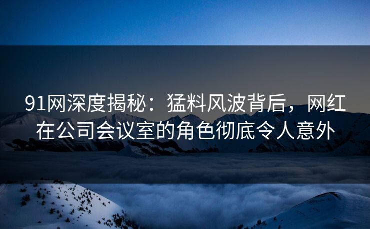 91网深度揭秘：猛料风波背后，网红在公司会议室的角色彻底令人意外