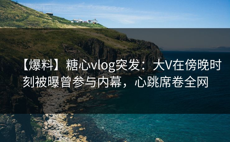 【爆料】糖心vlog突发：大V在傍晚时刻被曝曾参与内幕，心跳席卷全网