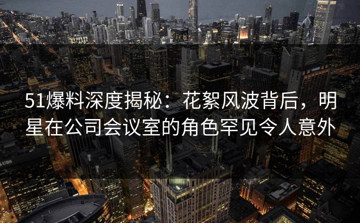 51爆料深度揭秘：花絮风波背后，明星在公司会议室的角色罕见令人意外