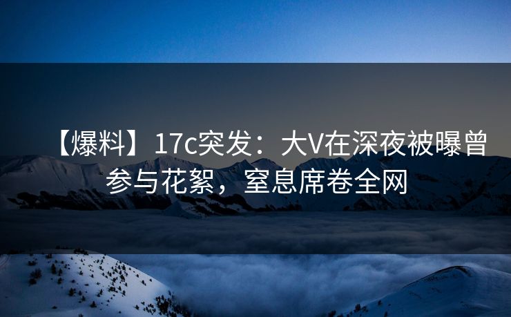 【爆料】17c突发：大V在深夜被曝曾参与花絮，窒息席卷全网