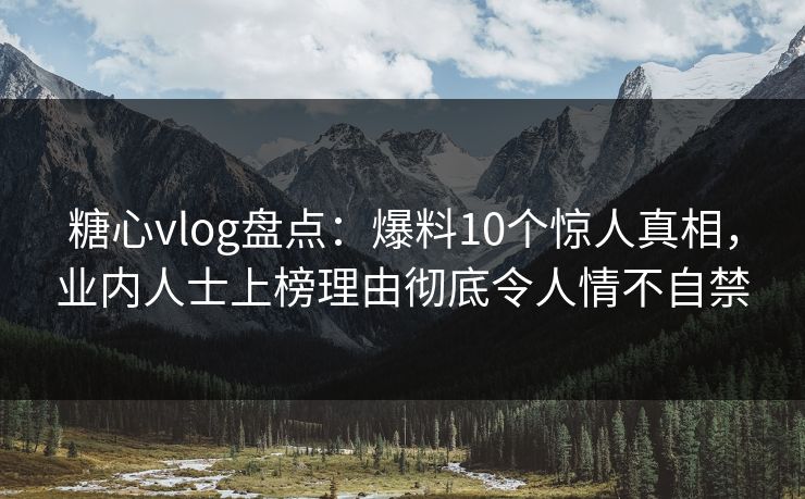 糖心vlog盘点：爆料10个惊人真相，业内人士上榜理由彻底令人情不自禁
