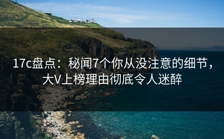17c盘点：秘闻7个你从没注意的细节，大V上榜理由彻底令人迷醉