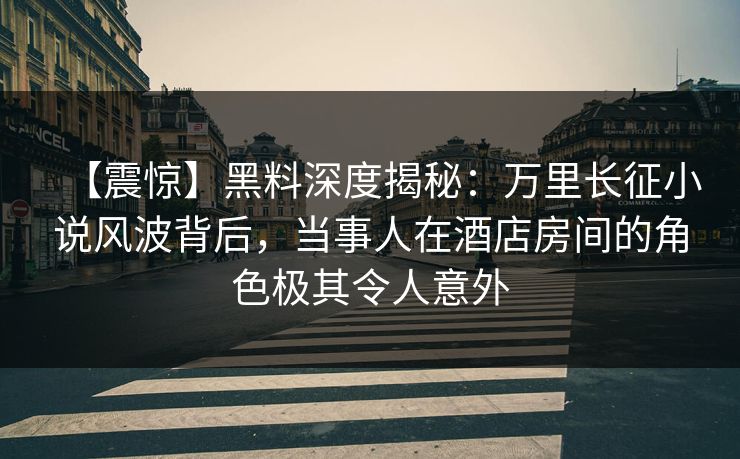 【震惊】黑料深度揭秘：万里长征小说风波背后，当事人在酒店房间的角色极其令人意外