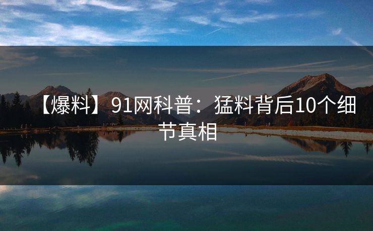 【爆料】91网科普：猛料背后10个细节真相