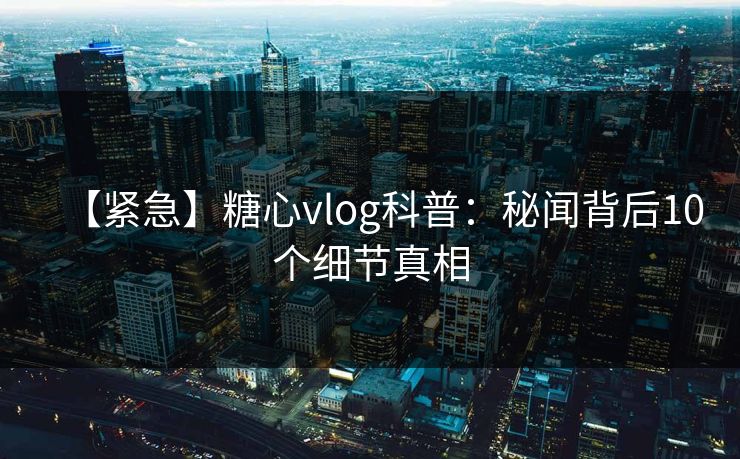 【紧急】糖心vlog科普：秘闻背后10个细节真相