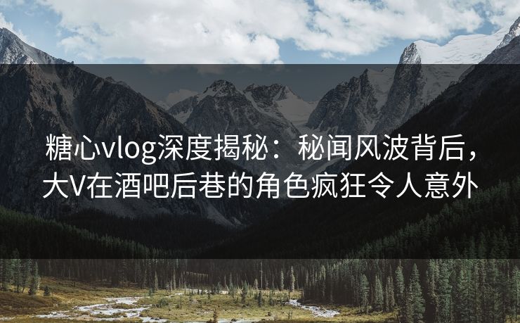 糖心vlog深度揭秘：秘闻风波背后，大V在酒吧后巷的角色疯狂令人意外