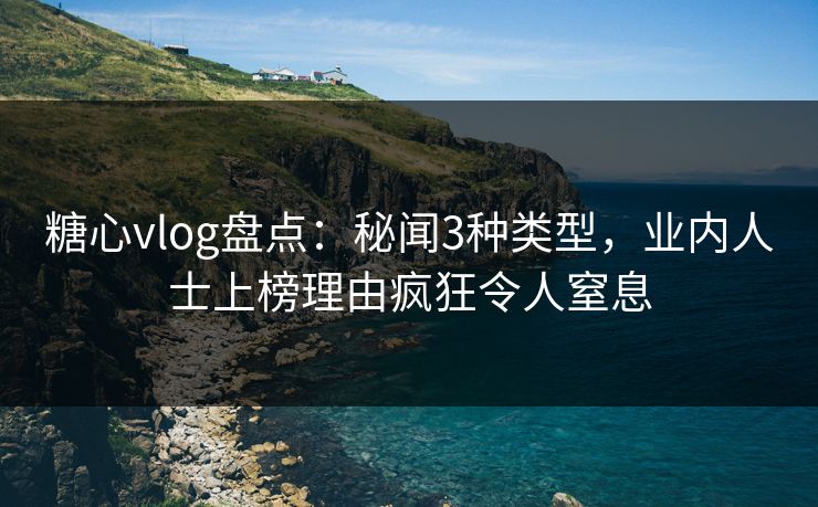 糖心vlog盘点：秘闻3种类型，业内人士上榜理由疯狂令人窒息