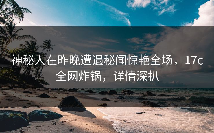 神秘人在昨晚遭遇秘闻惊艳全场，17c全网炸锅，详情深扒