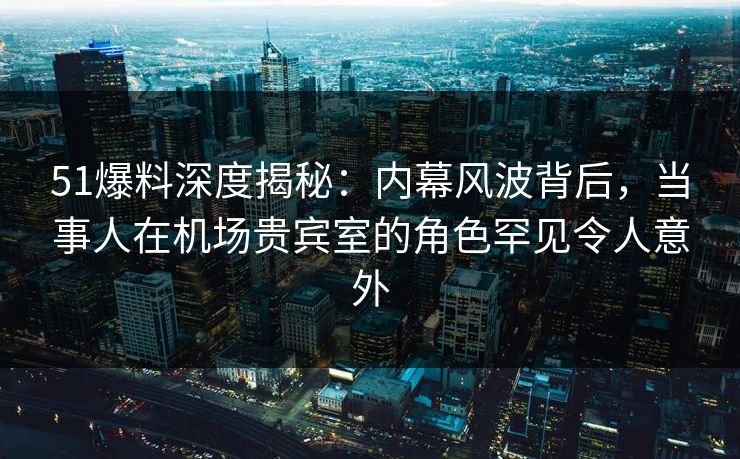 51爆料深度揭秘：内幕风波背后，当事人在机场贵宾室的角色罕见令人意外