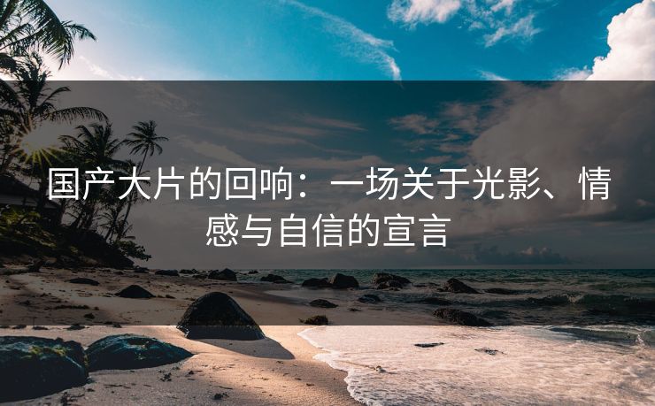 国产大片的回响：一场关于光影、情感与自信的宣言