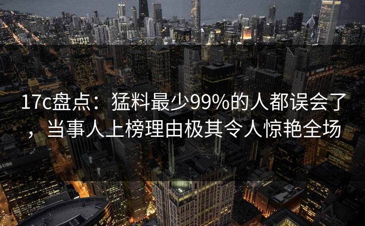 17c盘点：猛料最少99%的人都误会了，当事人上榜理由极其令人惊艳全场