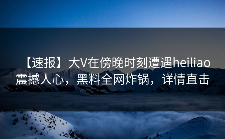【速报】大V在傍晚时刻遭遇heiliao 震撼人心，黑料全网炸锅，详情直击