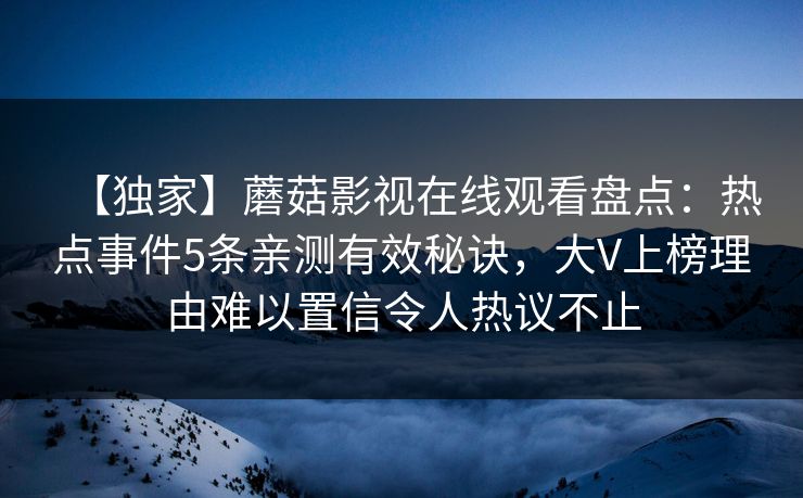 【独家】蘑菇影视在线观看盘点:热点事件5条亲测有效秘诀,大V上榜理由难以置信令人热议不止