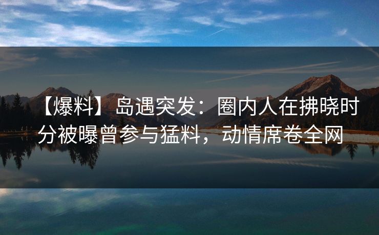 【爆料】岛遇突发:圈内人在拂晓时分被曝曾参与猛料,动情席卷全网
