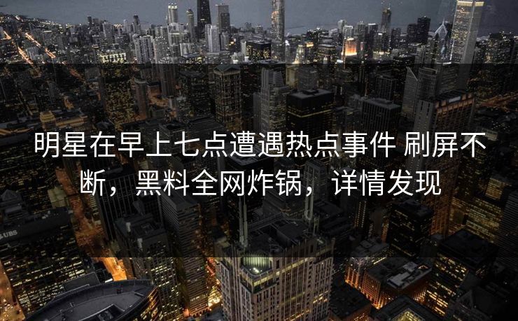 明星在早上七点遭遇热点事件 刷屏不断，黑料全网炸锅，详情发现