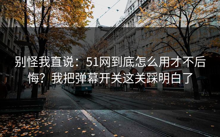 别怪我直说:51网到底怎么用才不后悔?我把弹幕开关这关踩明白了