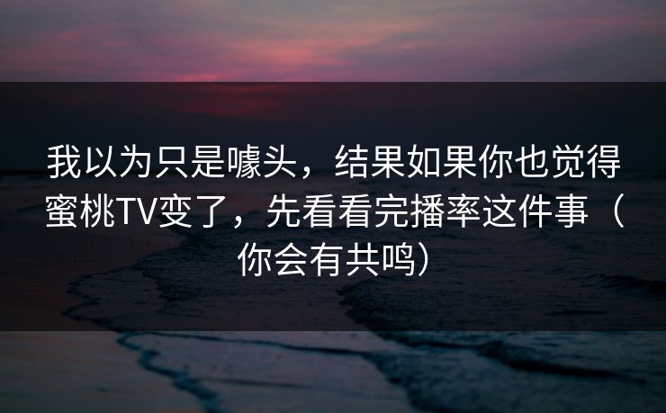 我以为只是噱头，结果如果你也觉得蜜桃TV变了，先看看完播率这件事（你会有共鸣）
