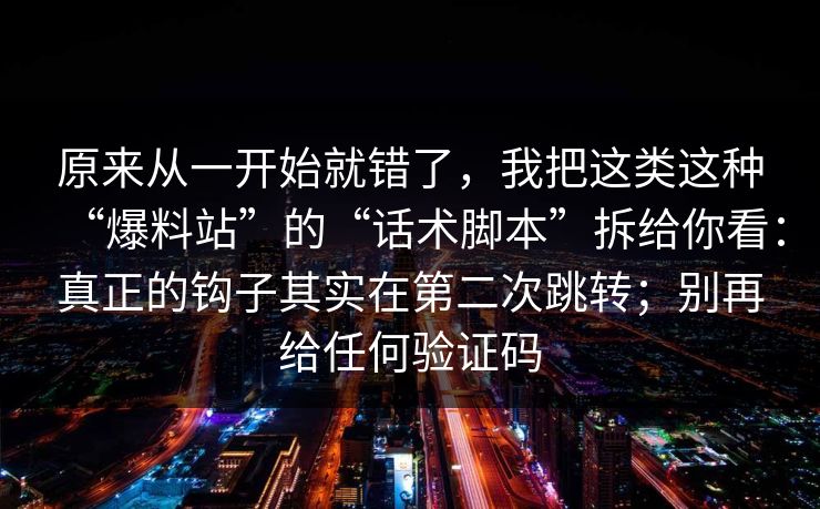 原来从一开始就错了，我把这类这种“爆料站”的“话术脚本”拆给你看：真正的钩子其实在第二次跳转；别再给任何验证码  第1张