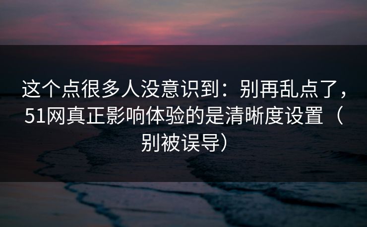 这个点很多人没意识到：别再乱点了，51网真正影响体验的是清晰度设置（别被误导）