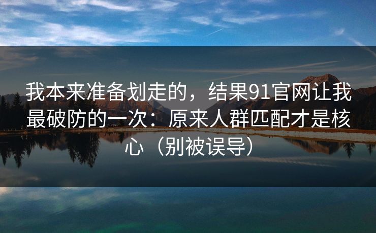 我本来准备划走的，结果91官网让我最破防的一次：原来人群匹配才是核心（别被误导）