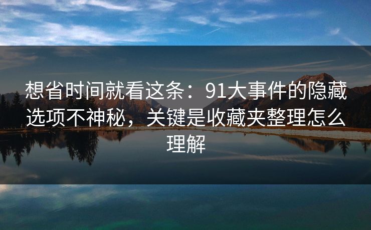 想省时间就看这条：91大事件的隐藏选项不神秘，关键是收藏夹整理怎么理解