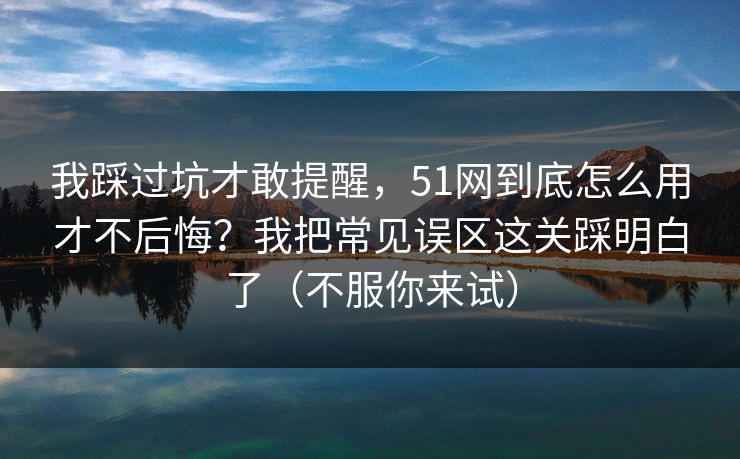 我踩过坑才敢提醒，51网到底怎么用才不后悔？我把常见误区这关踩明白了（不服你来试）  第1张