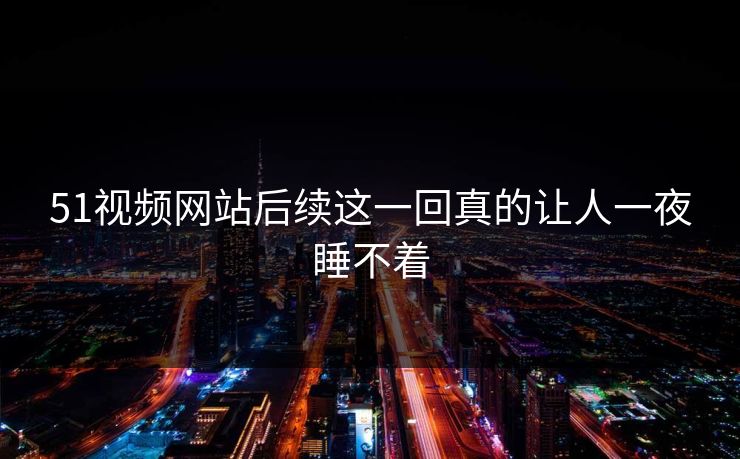 51视频网站后续这一回真的让人一夜睡不着